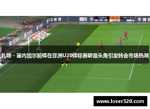 扎哈 - 塞内加尔前锋在非洲U20锦标赛崭露头角引发转会市场热潮