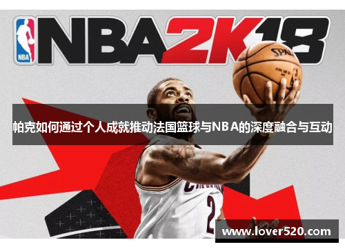 帕克如何通过个人成就推动法国篮球与NBA的深度融合与互动