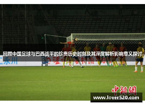 回顾中国足球与巴西战平的珍贵历史时刻及其深度解析影响意义探讨 回顾中国足球与巴西战平的珍贵历史时刻及其深度解析影响意义探讨
